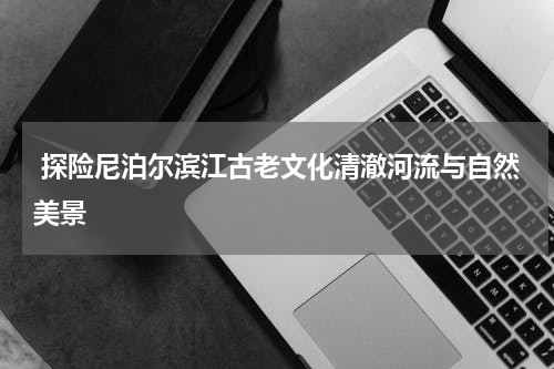  探险尼泊尔滨江古老文化清澈河流与自然美景