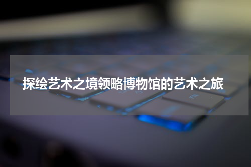  探绘艺术之境领略博物馆的艺术之旅