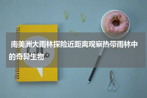  南美洲大雨林探险近距离观察热带雨林中的奇异生物
