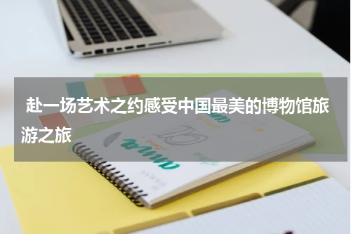  赴一场艺术之约感受中国最美的博物馆旅游之旅