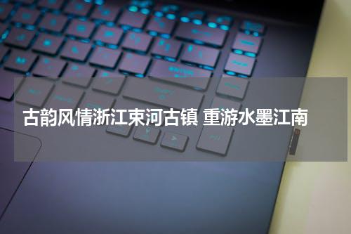  古韵风情浙江束河古镇 重游水墨江南