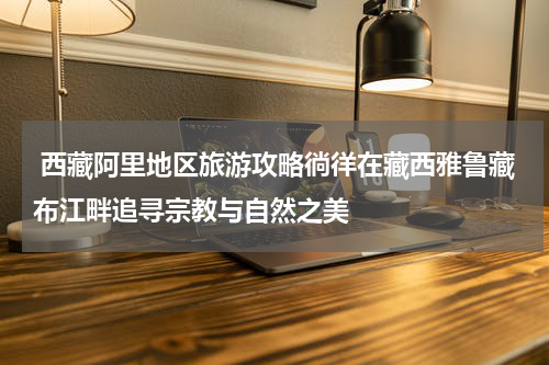  西藏阿里地区旅游攻略徜徉在藏西雅鲁藏布江畔追寻宗教与自然之美