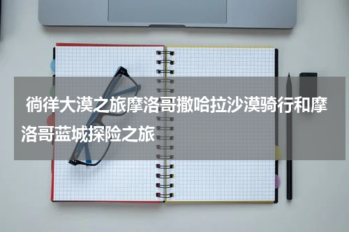  徜徉大漠之旅摩洛哥撒哈拉沙漠骑行和摩洛哥蓝城探险之旅