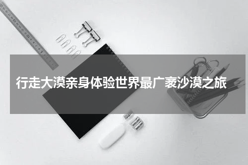  行走大漠亲身体验世界最广袤沙漠之旅
