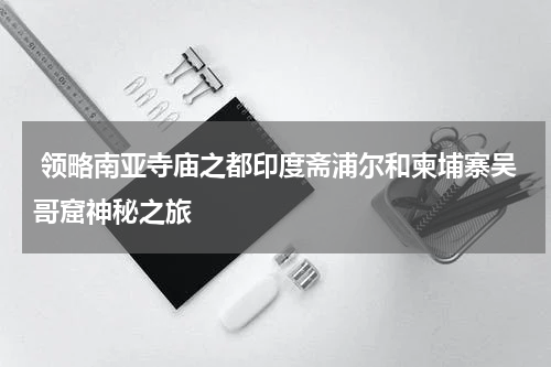  领略南亚寺庙之都印度斋浦尔和柬埔寨吴哥窟神秘之旅
