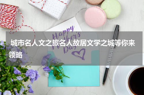  城市名人文之旅名人故居文学之城等你来领略