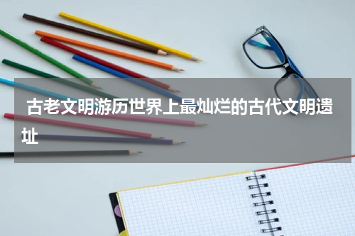  古老文明游历世界上最灿烂的古代文明遗址
