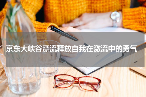  京东大峡谷漂流释放自我在激流中的勇气