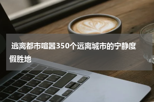 逃离都市喧嚣350个远离城市的宁静度假胜地