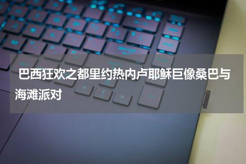  巴西狂欢之都里约热内卢耶稣巨像桑巴与海滩派对