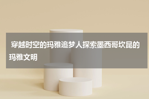  穿越时空的玛雅追梦人探索墨西哥坎昆的玛雅文明