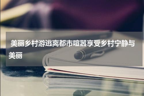  美丽乡村游逃离都市喧嚣享受乡村宁静与美丽