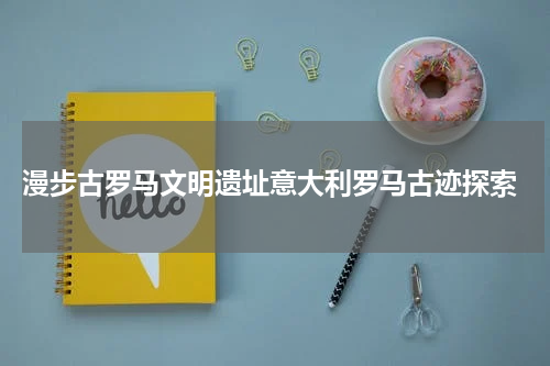  漫步古罗马文明遗址意大利罗马古迹探索
