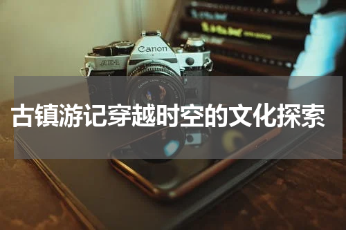 古镇游记穿越时空的文化探索