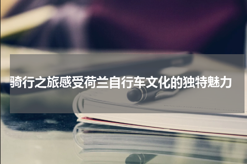  骑行之旅感受荷兰自行车文化的独特魅力