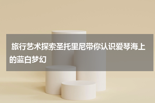  旅行艺术探索圣托里尼带你认识爱琴海上的蓝白梦幻
