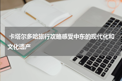 卡塔尔多哈旅行攻略感受中东的现代化和文化遗产