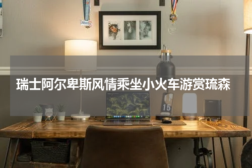  瑞士阿尔卑斯风情乘坐小火车游赏琉森