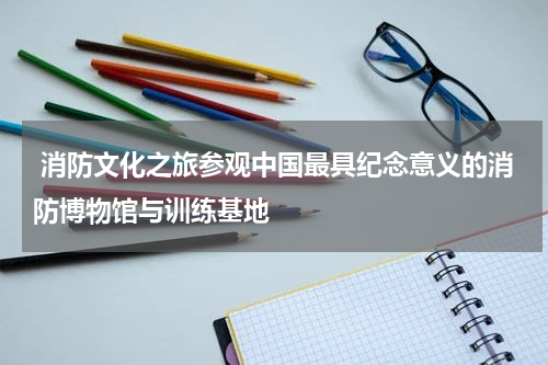  消防文化之旅参观中国最具纪念意义的消防博物馆与训练基地