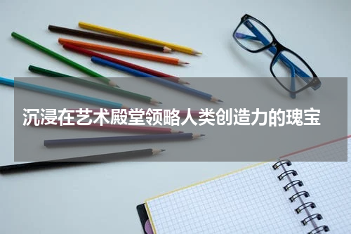  沉浸在艺术殿堂领略人类创造力的瑰宝