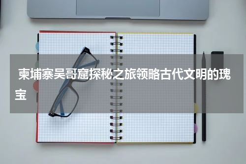  柬埔寨吴哥窟探秘之旅领略古代文明的瑰宝
