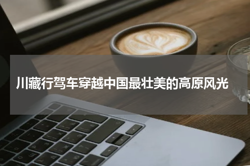  川藏行驾车穿越中国最壮美的高原风光