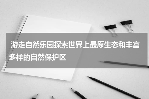  游走自然乐园探索世界上最原生态和丰富多样的自然保护区