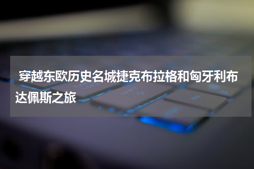  穿越东欧历史名城捷克布拉格和匈牙利布达佩斯之旅