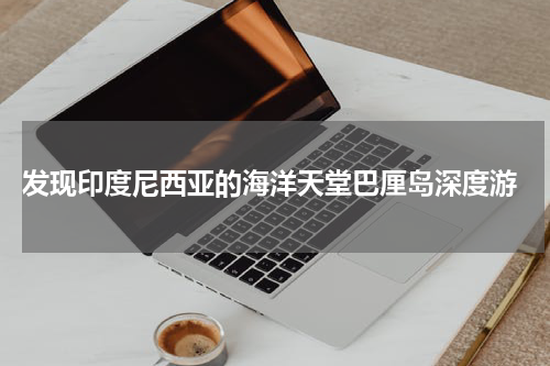  发现印度尼西亚的海洋天堂巴厘岛深度游