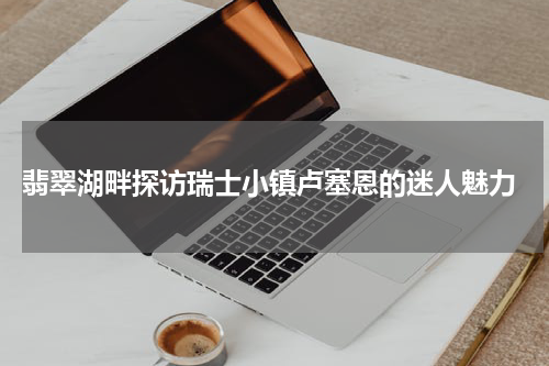  翡翠湖畔探访瑞士小镇卢塞恩的迷人魅力