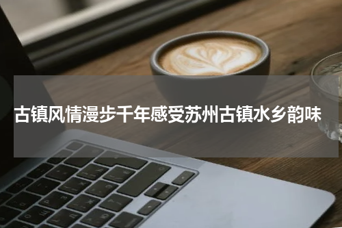  古镇风情漫步千年感受苏州古镇水乡韵味