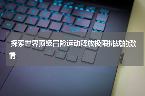  探索世界顶级冒险运动释放极限挑战的激情