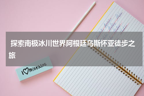  探索南极冰川世界阿根廷乌斯怀亚徒步之旅