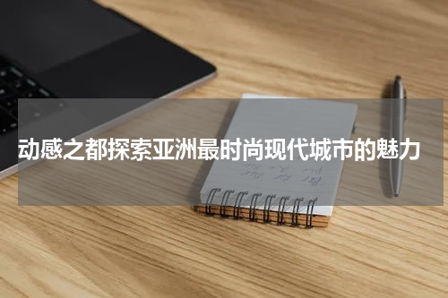  动感之都探索亚洲最时尚现代城市的魅力