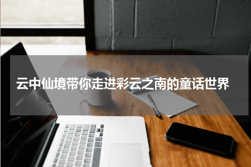  云中仙境带你走进彩云之南的童话世界