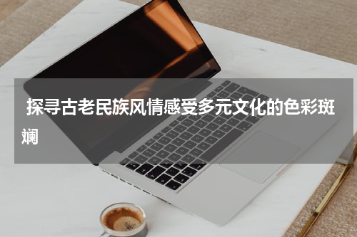  探寻古老民族风情感受多元文化的色彩斑斓