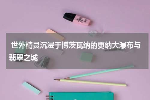  世外精灵沉浸于博茨瓦纳的更纳大瀑布与翡翠之城