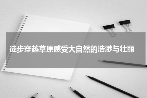  徒步穿越草原感受大自然的浩渺与壮丽