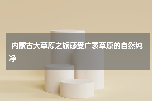  内蒙古大草原之旅感受广袤草原的自然纯净