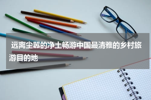  远离尘嚣的净土畅游中国最清雅的乡村旅游目的地