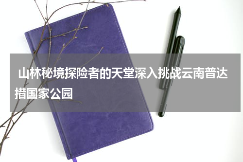  山林秘境探险者的天堂深入挑战云南普达措国家公园