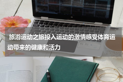  旅游运动之旅投入运动的激情感受体育运动带来的健康和活力