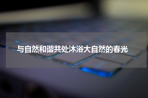  与自然和谐共处沐浴大自然的春光