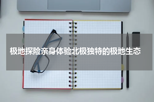  极地探险亲身体验北极独特的极地生态