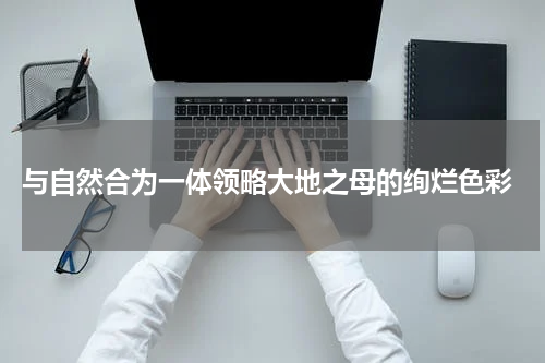  与自然合为一体领略大地之母的绚烂色彩