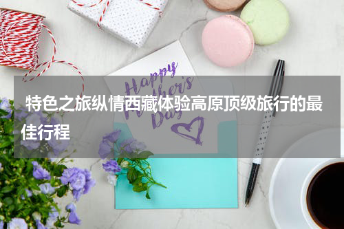  特色之旅纵情西藏体验高原顶级旅行的最佳行程