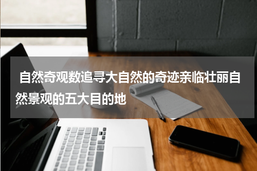  自然奇观数追寻大自然的奇迹亲临壮丽自然景观的五大目的地