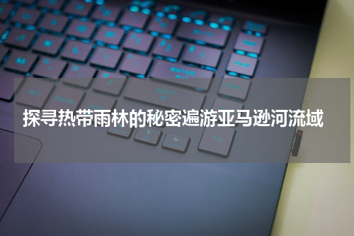  探寻热带雨林的秘密遍游亚马逊河流域