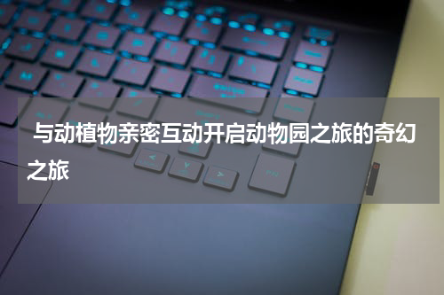  与动植物亲密互动开启动物园之旅的奇幻之旅