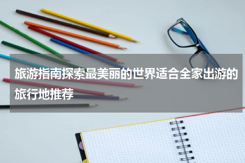 旅游指南探索最美丽的世界适合全家出游的旅行地推荐